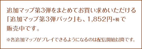 追加マップ第3弾をまとめてお買い求めいただける「追加マップ第３弾パック」も、1,852円+税で2016.3.16に配信開始です。※各追加マップがプレイできるようになるのは配信開始以降です。