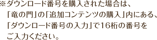 ※ダウンロード番号を購入された場合は、「竜の門」の「追加コンテンツの購入」内にある、「ダウンロード番号の入力」で16桁の番号をご入力ください。