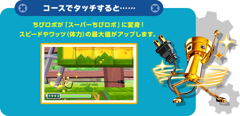 コースでタッチすると……  ちびロボが「スーパーちびロボ」に変身！スピードやワッツ（体力）の最大値がアップします。