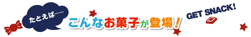 たとえば…… こんなお菓子が登場！ GET SNACK!