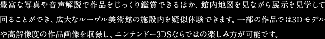 豊富な写真や音声解説で作品をじっくり鑑賞できるほか、館内地図を見ながら展示を見学して回ることができ、広大なルーヴル美術館の施設内を疑似体験できます。一部の作品では3Dモデルや高解像度の作品画像を収録し、ニンテンドー3DSならではの楽しみ方が可能です。