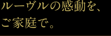 ルーヴルの感動を、ご家庭で。