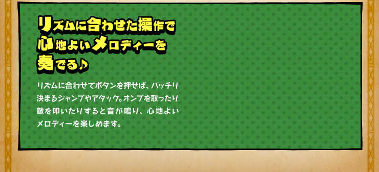 リズムに合わせた操作で心地よいメロディーを奏でる♪ リズムに合わせてボタンを押せば、バッチリ決まるジャンプやアタック。オンプを取ったり敵を叩いたりすると音が鳴り、心地よいメロディーを楽しめます。