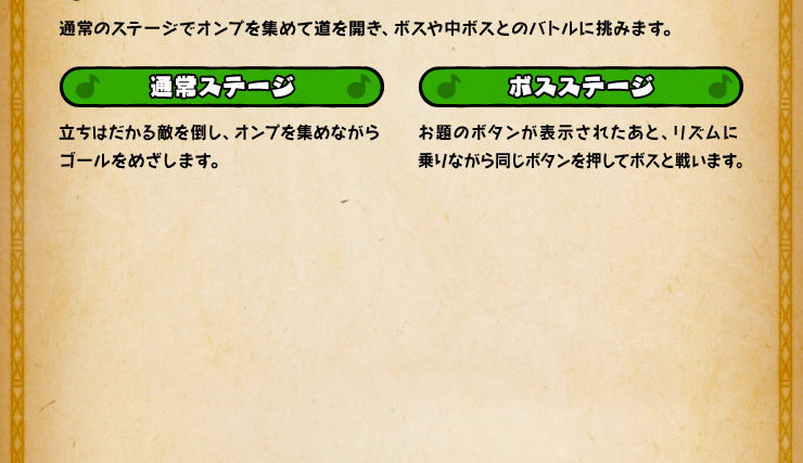 通常のステージでオンプを集めて道を開き、ボスや中ボスとのバトルに挑みます。 通常ステージ 立ちはだかる敵を倒し、オンプを集めながらゴールをめざします。 ボスステージ お題のボタンが表示されたあと、リズムに乗りながら同じボタンを押してボスと戦います。