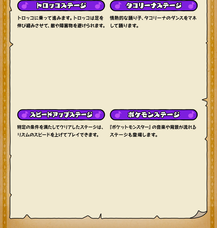 トロッコステージ トロッコに乗って進みます。トロッコは足を伸び縮みさせて、敵や障害物を避けられます。 タコリーナステージ 情熱的な踊り子、タコリーナのダンスをマネして踊ります。 スピードアップステージ 特定の条件を満たしてクリアしたステージは、リズムのスピードを上げてプレイできます。 ポケモンステージ 『ポケットモンスター』の音楽や背景が流れるステージも登場します。
