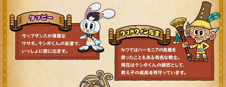 タッピー タップダンスが得意なウサギ。テンポくんの友達で、いっしょに旅に出ます。 ウッドウィン先生 かつてはハーモニアの危機を救ったこともある有名な戦士。現在はテンポくんの師匠として、教え子の成長を見守っています。