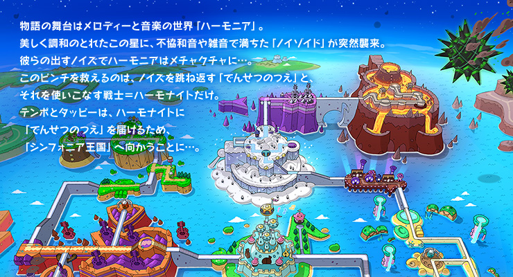 物語の舞台はメロディー物語の舞台はメロディーと音楽の世界「ハーモニア」。美しく調和のとれたこの星に、不協和音や雑音で満ちた「ノイゾイド」が突然襲来。彼らの出すノイズでハーモニアはメチャクチャに・・・。このピンチを救えるのは、ノイズを跳ね返す「でんせつのつえ」と、それを使いこなす戦士＝ハーモナイトだけ。テンポとタッピーは、ハーモナイトに「でんせつのつえ」を届けるため、「シンフォニア王国」へ向かうことに・・・。
