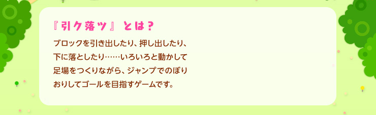 『引ク落ツ』とは？ ブロックを引き出したり、押し出したり、下に落としたり……いろいろと動かして足場をつくりながら、ジャンプでのぼりおりしてゴールを目指すゲームです。