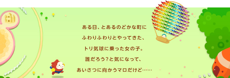 ある日、とあるのどかな町にふわりふわりとやってきた、トリ気球に乗った女の子。誰だろう？と気になって、あいさつに向かうマロだけど……