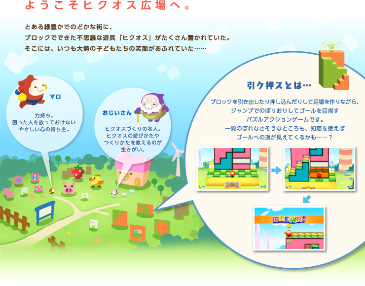 ようこそヒクオス広場へ。とある緑豊かでのどかな街に、ブロックでできた不思議な遊具「ヒクオス」がたくさん置かれていた。そこには、いつも大勢の子どもたちの笑顔があふれていた…… 引ク押スとは… ブロックを引き出したり押し込んだりして足場を作りながら、ジャンプでのぼりおりしてゴールを目指すパズルアクションゲームです。一見のぼれなさそうなところも、知恵を使えばゴールへの道が見えてくるかも……？ マロ 力持ち。困った人を放っておけないやさしい心の持ち主。 おじいさん ヒクオスづくりの名人。ヒクオスの遊びかたやつくりかたを教えるのが生きがい。