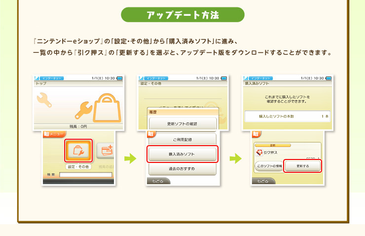 アップデート方法 『ニンテンドーeショップ』の「設定・その他」から「購入済みソフト」に進み、
一覧の中から『引ク押ス』の「更新する」を選ぶと、アップデート版をダウンロードすることができます。