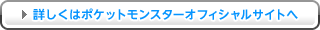 詳しくはポケットモンスターオフィシャルサイトへ