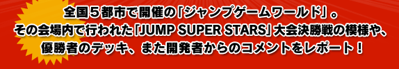 全国5都市で開催の「ジャンプゲームワールド」。その会場内で行われた「JUMP SUPER STARS」大会決勝戦の模様や、優勝者のデッキ、また開発者からのコメントをレポート!