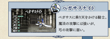 ペガサスナイト ペガサスに乗り天をかける騎士。魔法の攻撃には強いが、弓の攻撃に弱い。 ペガサスナイト ペガサスに乗り天をかける騎士。魔法の攻撃には強いが、弓の攻撃に弱い。