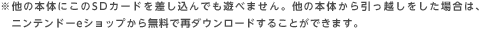 ※他の本体にこのSDカードを差し込んでも遊べません。他の本体から引っ越しをした場合は、ニンテンドーeショップから無料で再ダウンロードすることができます。（2012年10月4日追記）