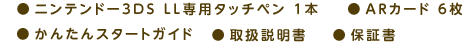 ●ニンテンドー3DS LL専用タッチペン 1本 ●ARカード 6枚 ●かんたんスタートガイド ●取扱説明書 ●保証書