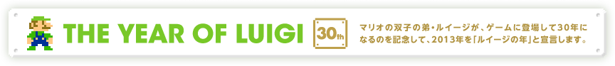 THE YEAR OF LUIGI 30th マリオの双子の弟・ルイージが、ゲームに登場して30年になるのを記念して、2013年を「ルイージの年」と宣言します。