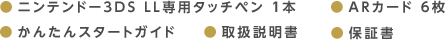 ●ニンテンドー3DS LL専用タッチペン 1本 ●ARカード 6枚 ●かんたんスタートガイド ●取扱説明書 ●保証書
