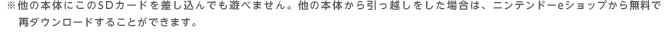 ※他の本体にこのSDカードを差し込んでも遊べません。他の本体から引っ越しをした場合は、ニンテンドーeショップから無料で再ダウンロードすることができます。