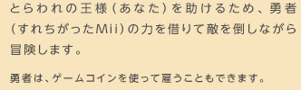 とらわれの王様（あなた）を助けるため、勇者（すれちがったMii）の力を借りて敵を倒しながら冒険します。勇者は、ゲームコインを使って雇うこともできます。