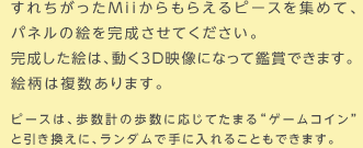 すれちがったMiiからもらえるピースを集めて、パネルの絵を完成させてください。完成した絵は、動く3D映像になって鑑賞できます。絵柄は複数あります。ピースは、歩数計の歩数に応じてたまる“ゲームコイン”と引き換えに、ランダムで手に入れることもできます。