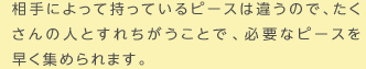 相手によって持っているピースは違うので、たくさんの人とすれちがうことで、必要なピースを早く集められます。