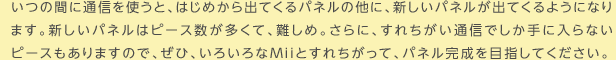 いつの間に通信を使うと、はじめから出てくるパネルの他に、新しいパネルが出てくるようになります。新しいパネルはピース数が多くて、難しめ。さらに、すれちがい通信でしか手に入らないピースもありますので、ぜひ、いろいろなMiiとすれちがって、パネル完成を目指してください。
