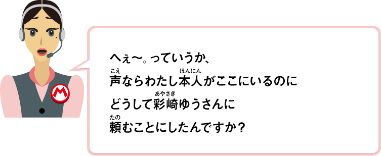 へぇ～。っていうか、声ならわたし本人がここにいるのにどうして彩崎ゆうさんに頼むことにしたんですか？