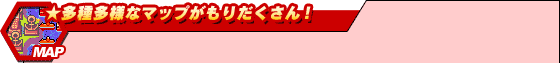 ★多種多様なマップがもりだくさん!