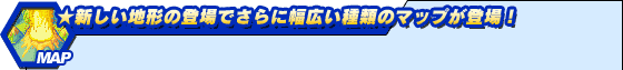 ★新しい地形の登場でさらに幅広い種類のマップが登場!