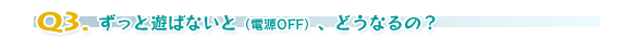 Q3.ずっと遊ばないと(電源OFF)、どうなるの?
