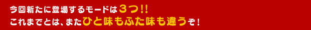 今回新たに登場するモードは3つ!!これまでとは、またひと味もふた味も違うぞ!