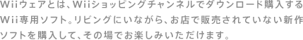 Wiiウェアとは、Wiiショッピングチャンネルでダウンロード購入するWii専用ソフト。リビングにいながら、お店で販売されていない新作ソフトを購入して、その場でお楽しみいただけます。
